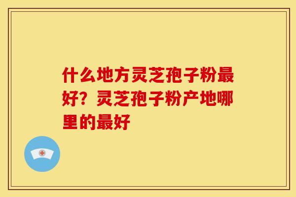 什么地方灵芝孢子粉最好?灵芝孢子粉产地哪里的最好