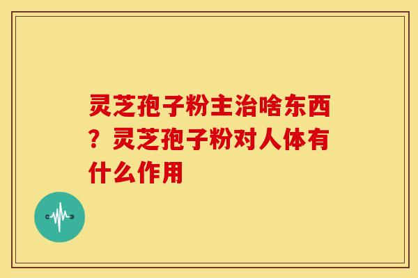 灵芝孢子粉主治啥东西?灵芝孢子粉对人体有什么作用