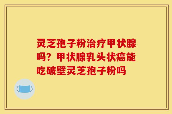 灵芝孢子粉治疗甲状腺吗?甲状腺乳头状癌能吃破壁灵芝孢子粉吗