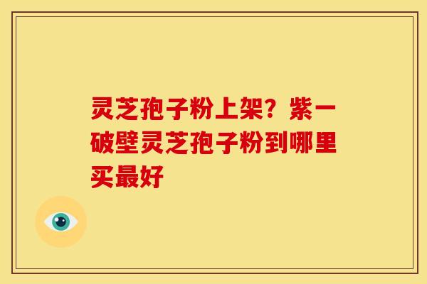 灵芝孢子粉上架?紫一破壁灵芝孢子粉到哪里买最好