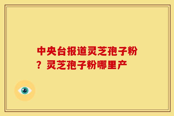 中央台报道灵芝孢子粉?灵芝孢子粉哪里产