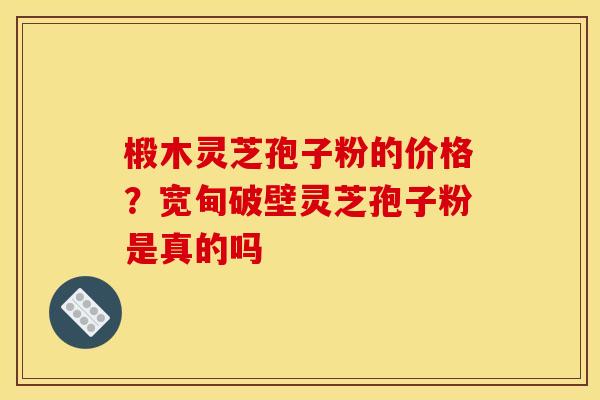 椴木灵芝孢子粉的价格?宽甸破壁灵芝孢子粉是真的吗