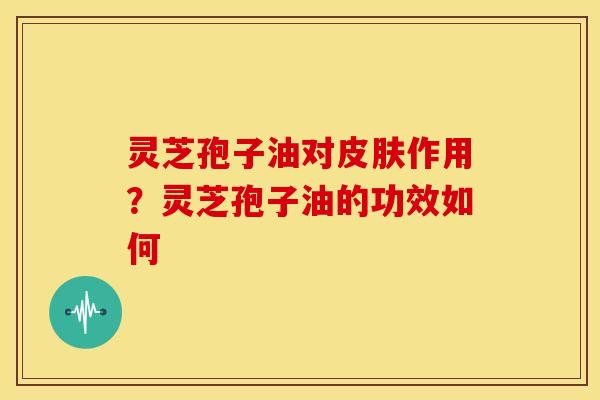 灵芝孢子油对皮肤作用?灵芝孢子油的功效如何