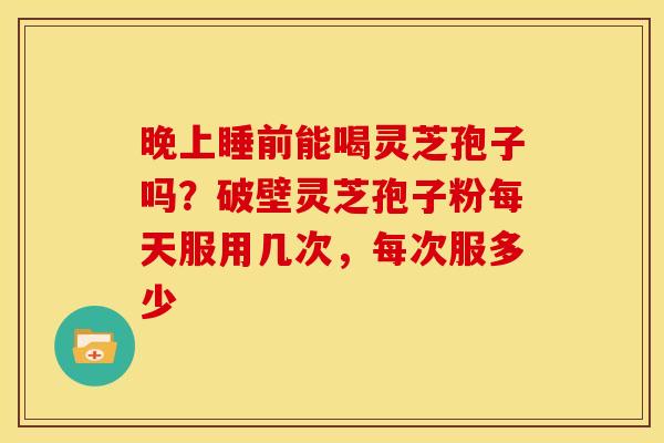 晚上睡前能喝灵芝孢子吗?破壁灵芝孢子粉每天服用几次,每次服多少