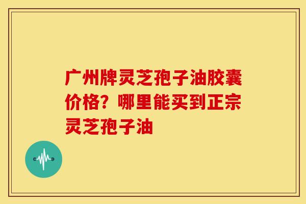 广州牌灵芝孢子油胶囊价格？哪里能买到正宗灵芝孢子油