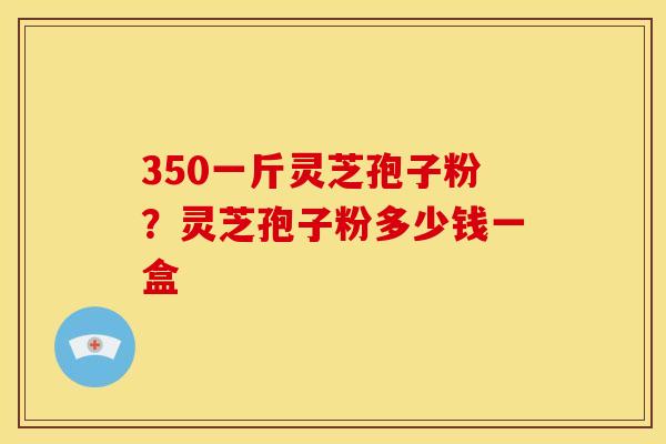 350一斤灵芝孢子粉？灵芝孢子粉多少钱一盒
