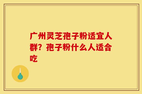 广州灵芝孢子粉适宜人群？孢子粉什么人适合吃