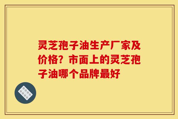 灵芝孢子油生产厂家及价格?市面上的灵芝孢子油哪个品牌最好