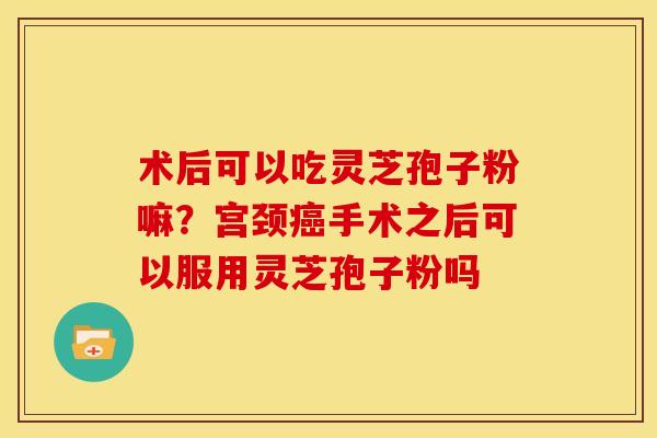 术后可以吃灵芝孢子粉嘛？宫颈癌手术之后可以服用灵芝孢子粉吗