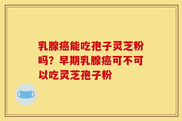 乳腺癌能吃孢子灵芝粉吗？早期乳腺癌可不可以吃灵芝孢子粉
