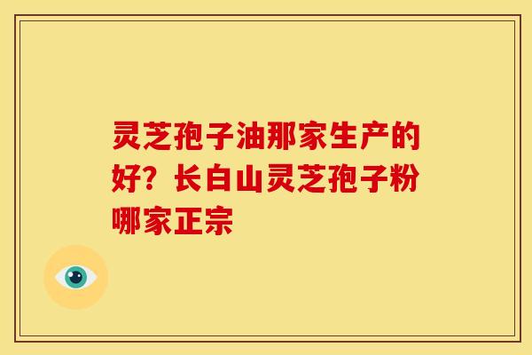 灵芝孢子油那家生产的好?长白山灵芝孢子粉哪家正宗