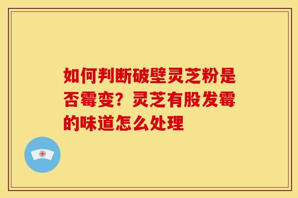 如何判断破壁灵芝粉是否霉变?灵芝有股发霉的味道怎么处理