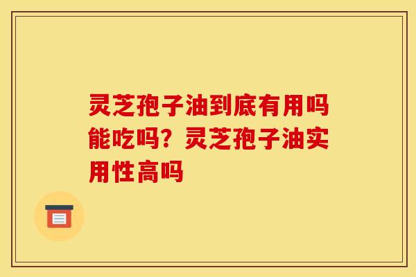 灵芝孢子油到底有用吗能吃吗?灵芝孢子油实用性高吗