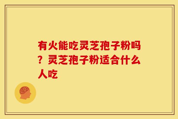 有火能吃灵芝孢子粉吗?灵芝孢子粉适合什么人吃