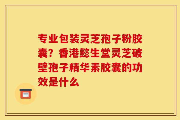 专业包装灵芝孢子粉胶囊？香港懿生堂灵芝破壁孢子精华素胶囊的功效是什么