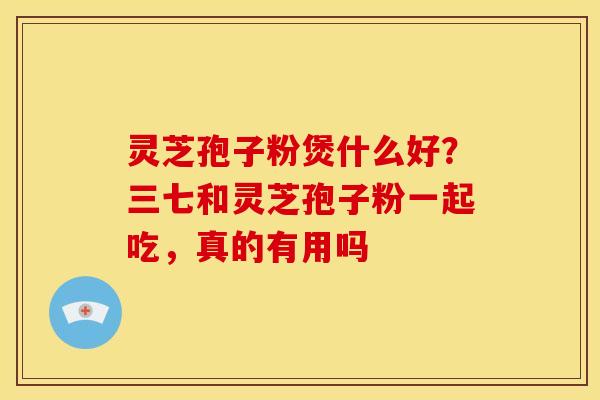 灵芝孢子粉煲什么好？三七和灵芝孢子粉一起吃，真的有用吗