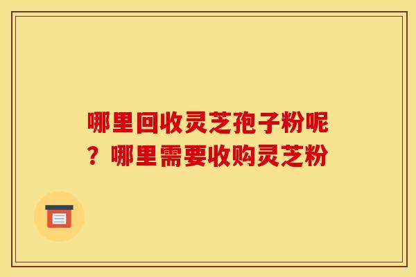 哪里回收灵芝孢子粉呢?哪里需要收购灵芝粉