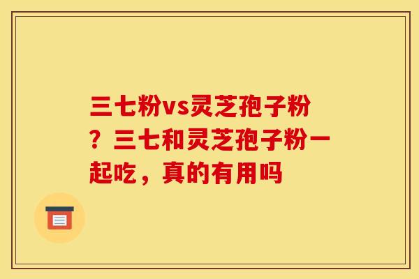 三七粉vs灵芝孢子粉？三七和灵芝孢子粉一起吃，真的有用吗