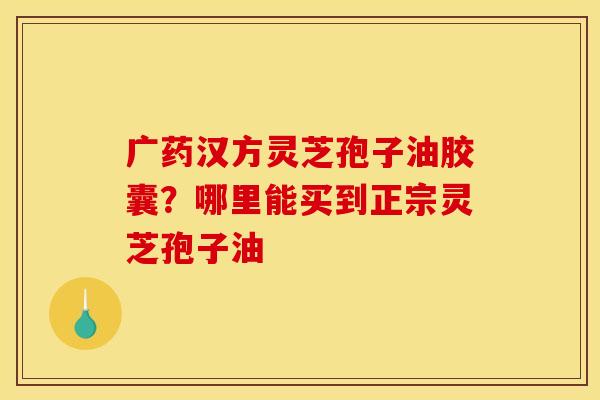广药汉方灵芝孢子油胶囊？哪里能买到正宗灵芝孢子油