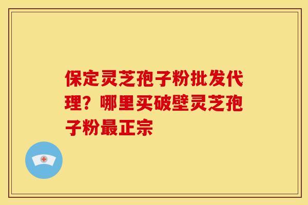 保定灵芝孢子粉批发代理?哪里买破壁灵芝孢子粉最正宗