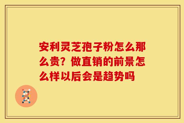 安利灵芝孢子粉怎么那么贵？做直销的前景怎么样以后会是趋势吗