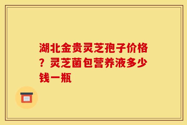 湖北金贵灵芝孢子价格?灵芝菌包营养液多少钱一瓶
