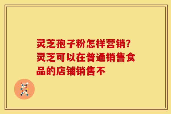 灵芝孢子粉怎样营销?灵芝可以在普通销售食品的店铺销售不