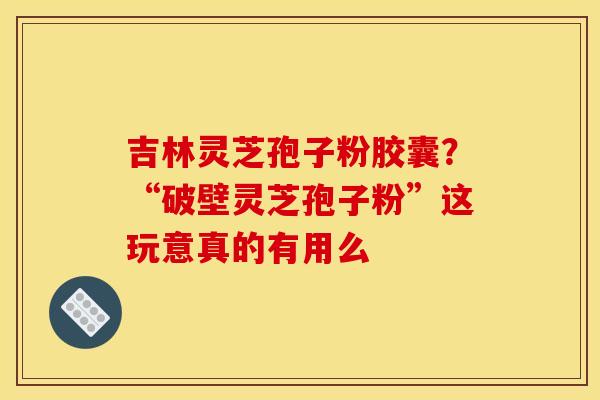 吉林灵芝孢子粉胶囊?“破壁灵芝孢子粉”这玩意真的有用么