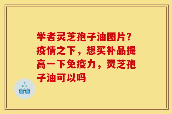 学者灵芝孢子油图片?疫情之下,想买补品提高一下免疫力,灵芝孢子油可以吗