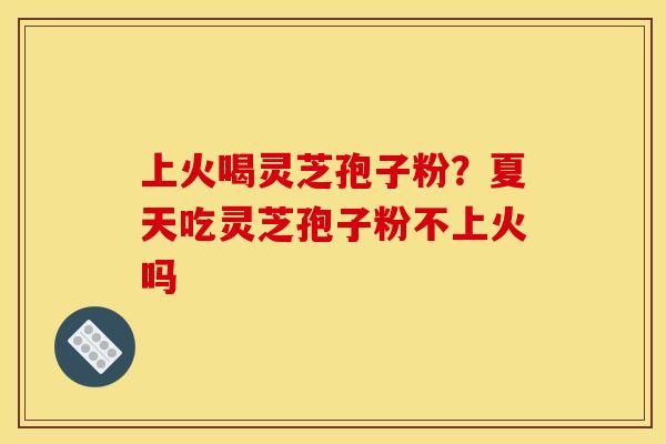 上火喝灵芝孢子粉?夏天吃灵芝孢子粉不上火吗