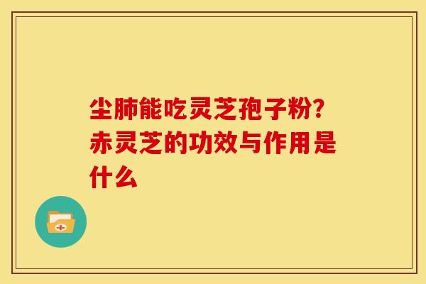 尘肺能吃灵芝孢子粉?赤灵芝的功效与作用是什么