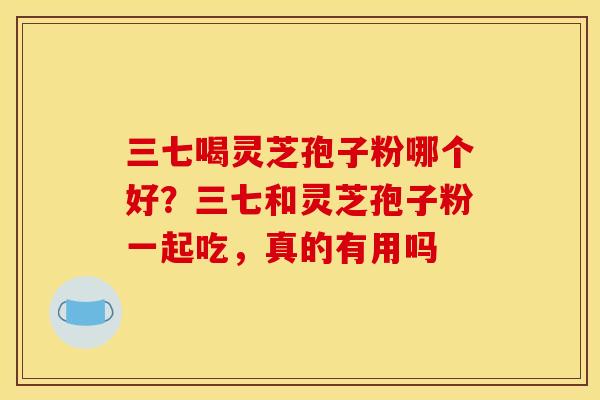 三七喝灵芝孢子粉哪个好?三七和灵芝孢子粉一起吃,真的有用吗