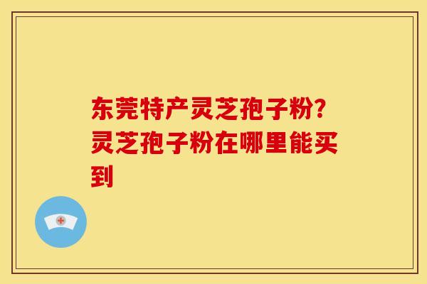 东莞特产灵芝孢子粉?灵芝孢子粉在哪里能买到