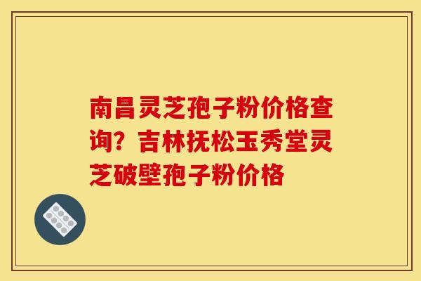 南昌灵芝孢子粉价格查询？吉林抚松玉秀堂灵芝破壁孢子粉价格