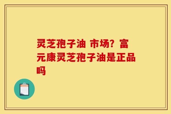 灵芝孢子油 市场？富元康灵芝孢子油是正品吗