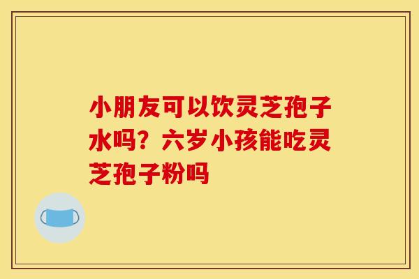 小朋友可以饮灵芝孢子水吗?六岁小孩能吃灵芝孢子粉吗
