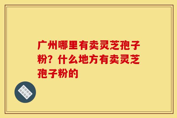 广州哪里有卖灵芝孢子粉?什么地方有卖灵芝孢子粉的