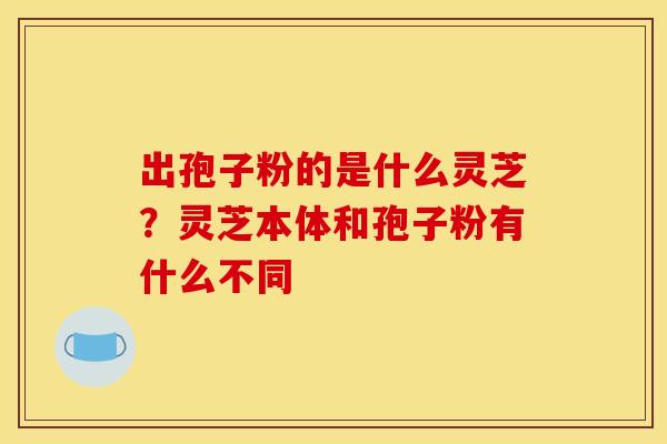 出孢子粉的是什么灵芝?灵芝本体和孢子粉有什么不同