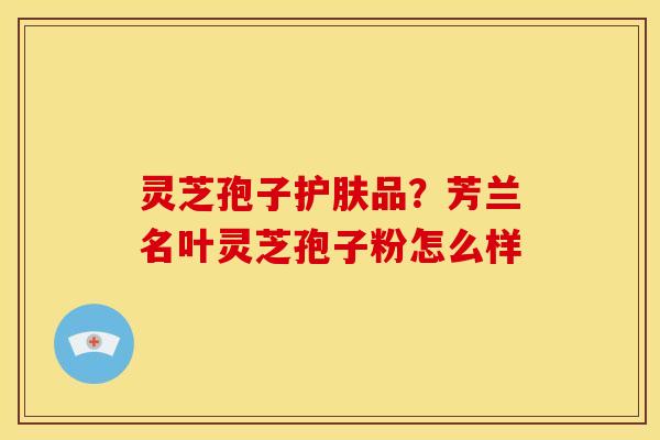 灵芝孢子护肤品?芳兰名叶灵芝孢子粉怎么样