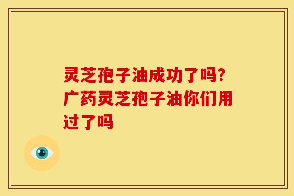 灵芝孢子油成功了吗？广药灵芝孢子油你们用过了吗