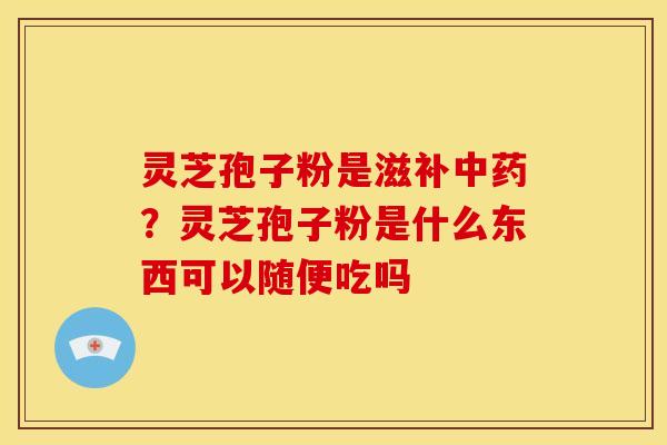 灵芝孢子粉是滋补中药?灵芝孢子粉是什么东西可以随便吃吗