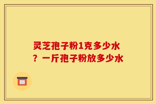 灵芝孢子粉1克多少水?一斤孢子粉放多少水