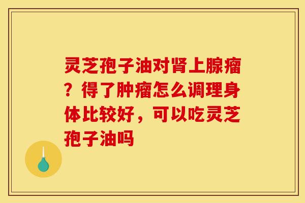 灵芝孢子油对肾上腺瘤？得了肿瘤怎么调理身体比较好，可以吃灵芝孢子油吗