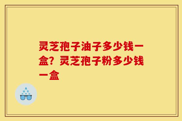 灵芝孢子油子多少钱一盒?灵芝孢子粉多少钱一盒