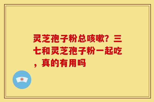 灵芝孢子粉总咳嗽?三七和灵芝孢子粉一起吃,真的有用吗