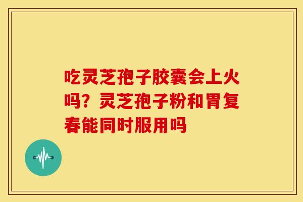 吃灵芝孢子胶囊会上火吗?灵芝孢子粉和胃复春能同时服用吗