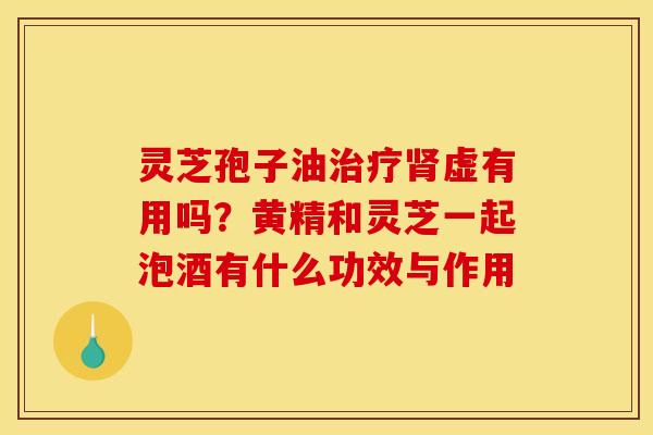 灵芝孢子油治疗肾虚有用吗?黄精和灵芝一起泡酒有什么功效与作用