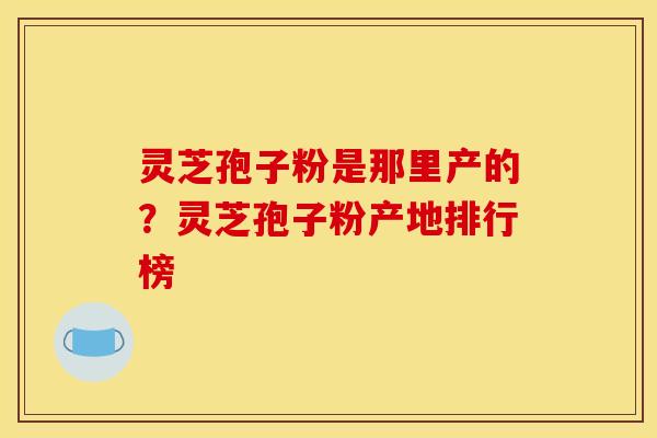灵芝孢子粉是那里产的？灵芝孢子粉产地排行榜