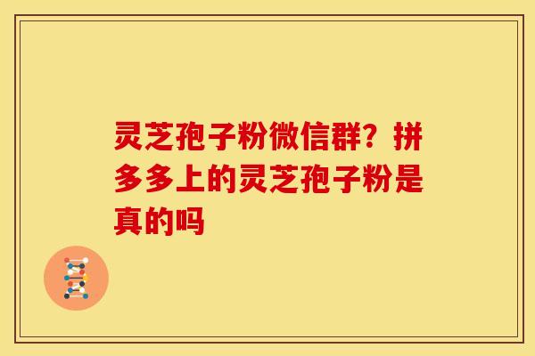 灵芝孢子粉微信群?拼多多上的灵芝孢子粉是真的吗