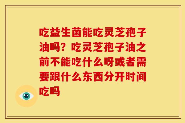 吃益生菌能吃灵芝孢子油吗?吃灵芝孢子油之前不能吃什么呀或者需要跟什么东西分开时间吃吗